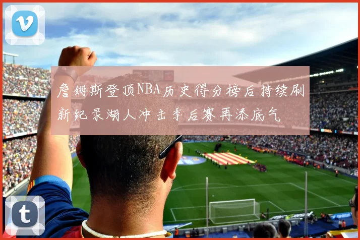 詹姆斯登顶NBA历史得分榜后持续刷新纪录湖人冲击季后赛再添底气