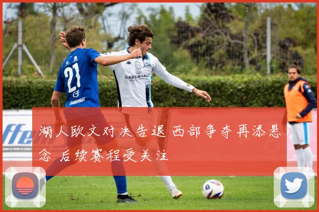 湖人欧文对决告退 西部争夺再添悬念 后续赛程受关注