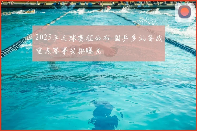 2025乒乓球赛程公布 国乒多站备战重点赛事安排曝光