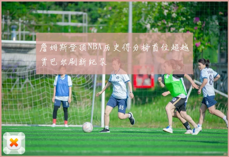 詹姆斯登顶NBA历史得分榜首位超越贾巴尔刷新纪录