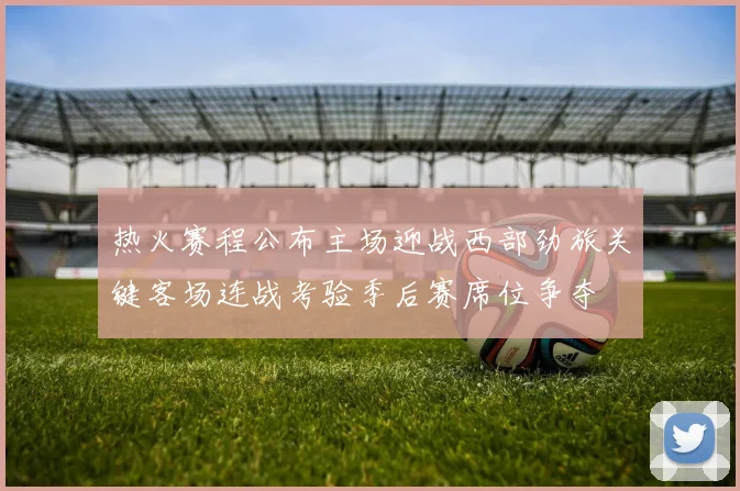 热火赛程公布主场迎战西部劲旅关键客场连战考验季后赛席位争夺