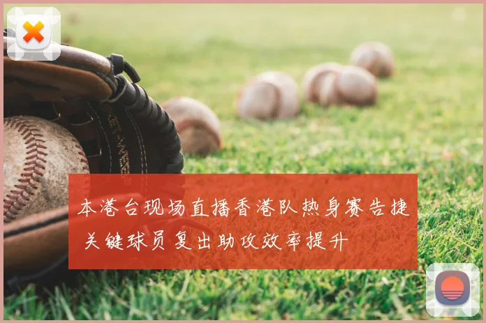 本港台现场直播香港队热身赛告捷 关键球员复出助攻效率提升