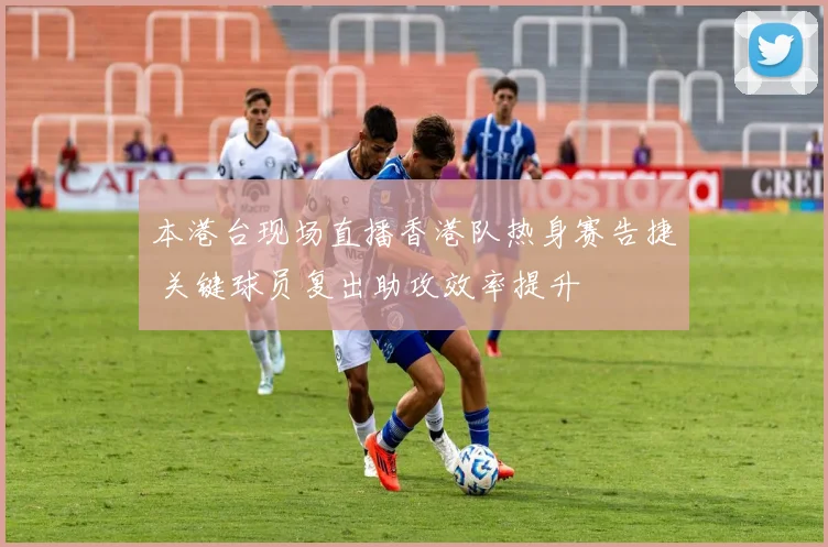 本港台现场直播香港队热身赛告捷 关键球员复出助攻效率提升