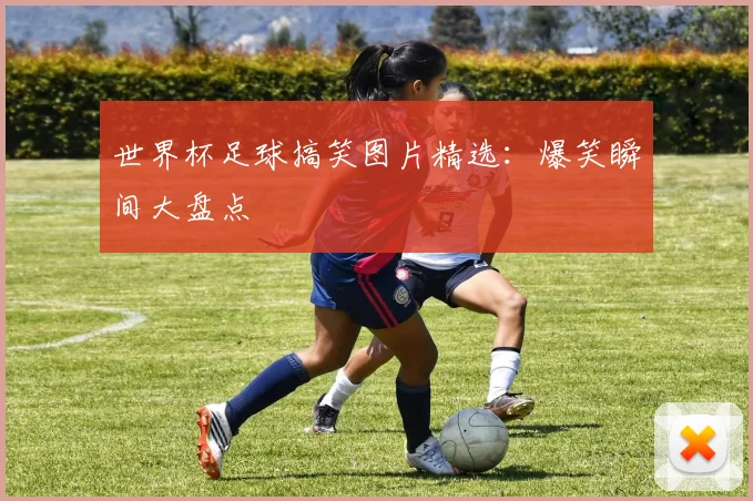 世界杯足球搞笑图片精选：爆笑瞬间大盘点